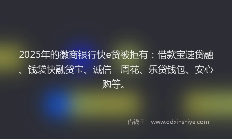 2025年的徽商银行快e贷被拒有：借款宝速贷融、钱袋快融贷宝、诚信一周花、乐贷钱包、安心购等。