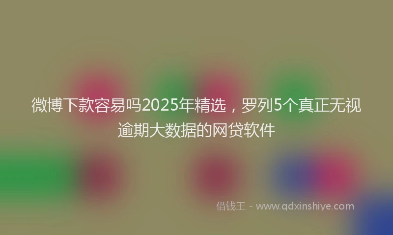 微博下款容易吗2025年精选，罗列5个真正无视逾期大数据的网贷软件