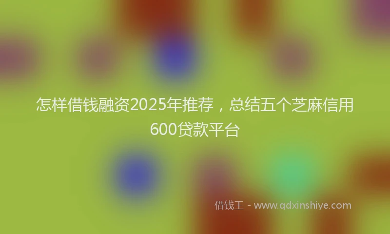 怎样借钱融资2025年推荐，总结五个芝麻信用600贷款平台