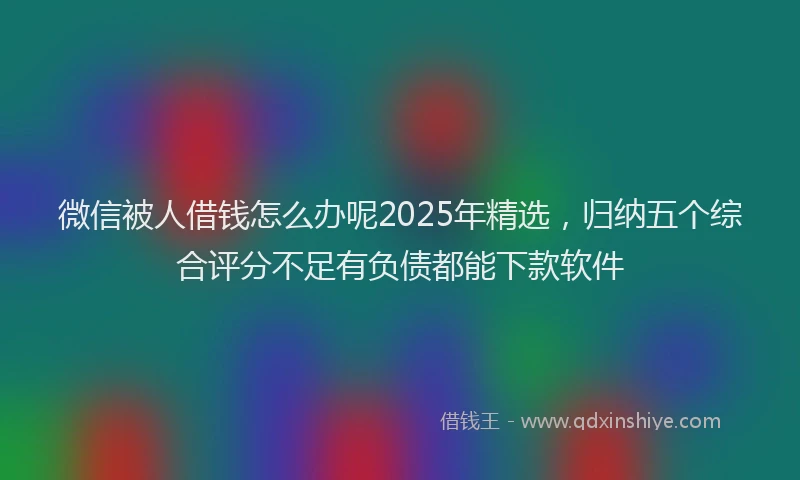微信被人借钱怎么办呢2025年精选，归纳五个综合评分不足有负债都能下款软件