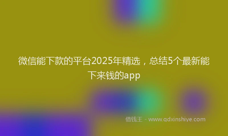 微信能下款的平台2025年精选，总结5个最新能下来钱的app