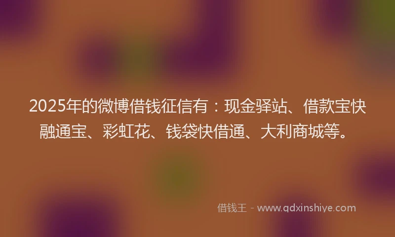 2025年的微博借钱征信有：现金驿站、借款宝快融通宝、彩虹花、钱袋快借通、大利商城等。