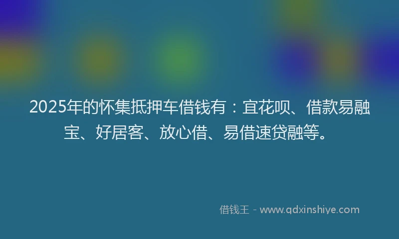 2025年的怀集抵押车借钱有：宜花呗、借款易融宝、好居客、放心借、易借速贷融等。