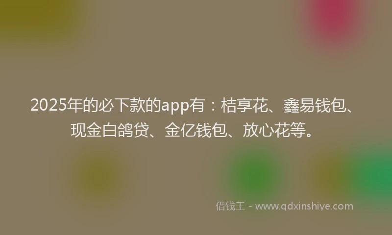 2025年的必下款的app有：桔享花、鑫易钱包、现金白鸽贷、金亿钱包、放心花等。