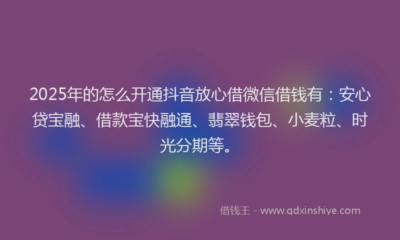 2025年的怎么开通抖音放心借微信借钱有：安心贷宝融、借款宝快融通、翡翠钱包、小麦粒、时光分期等。