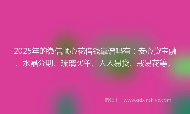 2025年的微信顺心花借钱靠谱吗有：安心贷宝融、水晶分期、琉璃买单、人人易贷、戒易花等。