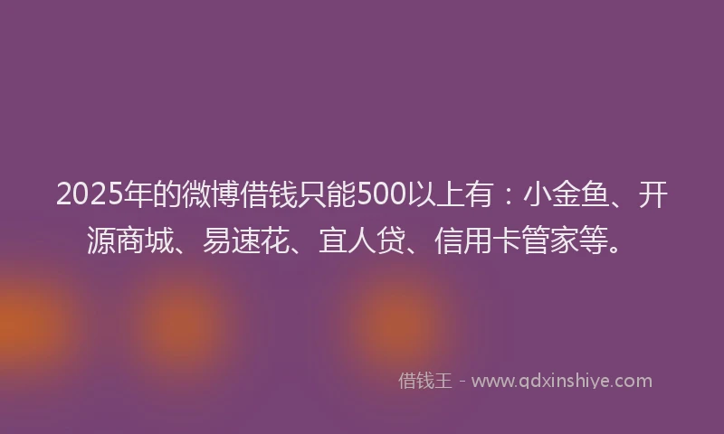 2025年的微博借钱只能500以上有：小金鱼、开源商城、易速花、宜人贷、信用卡管家等。