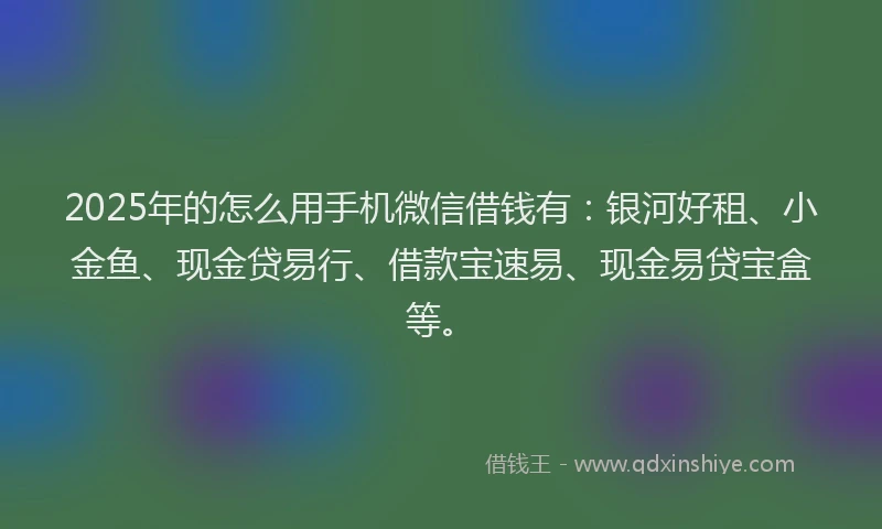 2025年的怎么用手机微信借钱有：银河好租、小金鱼、现金贷易行、借款宝速易、现金易贷宝盒等。