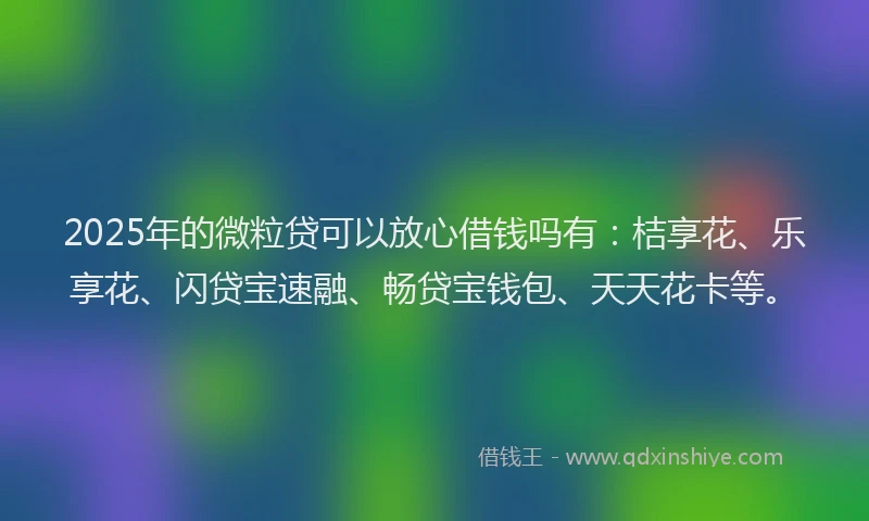 2025年的微粒贷可以放心借钱吗有：桔享花、乐享花、闪贷宝速融、畅贷宝钱包、天天花卡等。