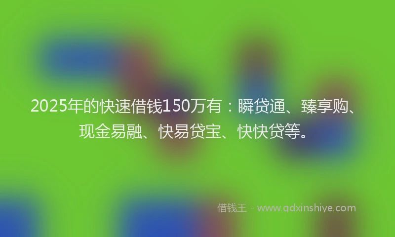 2025年的快速借钱150万有：瞬贷通、臻享购、现金易融、快易贷宝、快快贷等。