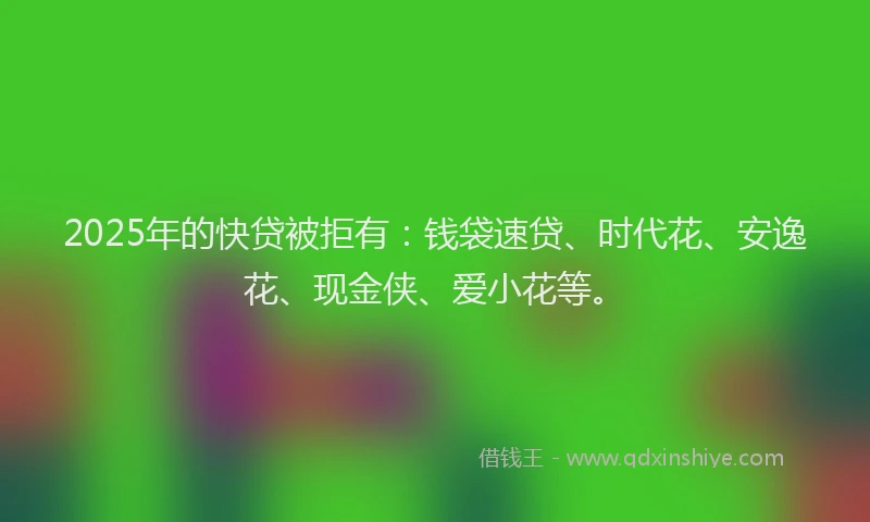 2025年的快贷被拒有：钱袋速贷、时代花、安逸花、现金侠、爱小花等。