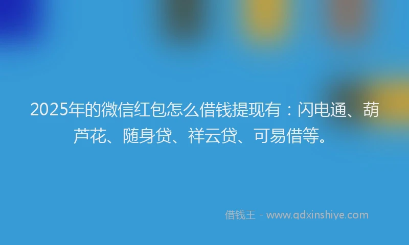 2025年的微信红包怎么借钱提现有：闪电通、葫芦花、随身贷、祥云贷、可易借等。
