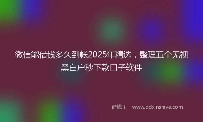 微信能借钱多久到帐2025年精选，整理五个无视黑白户秒下款口子软件