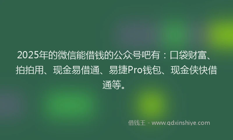 2025年的微信能借钱的公众号吧有：口袋财富、拍拍用、现金易借通、易捷Pro钱包、现金侠快借通等。