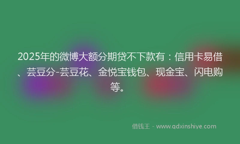 2025年的微博大额分期贷不下款有：信用卡易借、芸豆分-芸豆花、金悦宝钱包、现金宝、闪电购等。