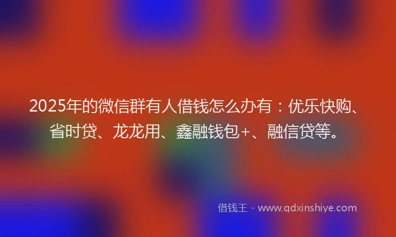 2025年的微信群有人借钱怎么办有：优乐快购、省时贷、龙龙用、鑫融钱包+、融信贷等。