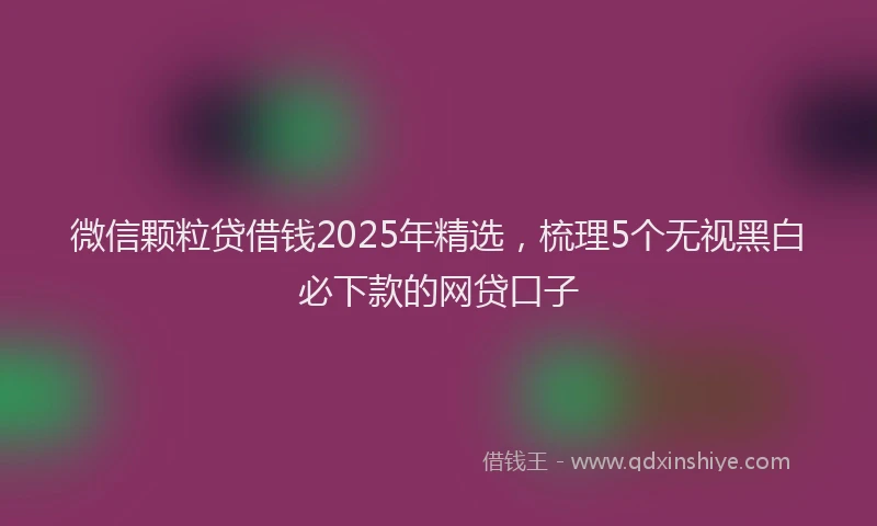 微信颗粒贷借钱2025年精选，梳理5个无视黑白必下款的网贷口子