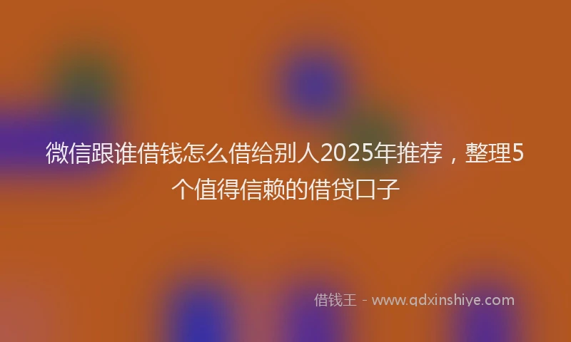 微信跟谁借钱怎么借给别人2025年推荐，整理5个值得信赖的借贷口子