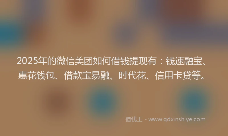 2025年的微信美团如何借钱提现有：钱速融宝、惠花钱包、借款宝易融、时代花、信用卡贷等。
