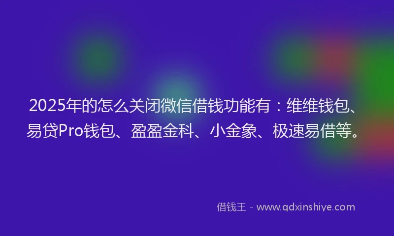 2025年的怎么关闭微信借钱功能有：维维钱包、易贷Pro钱包、盈盈金科、小金象、极速易借等。