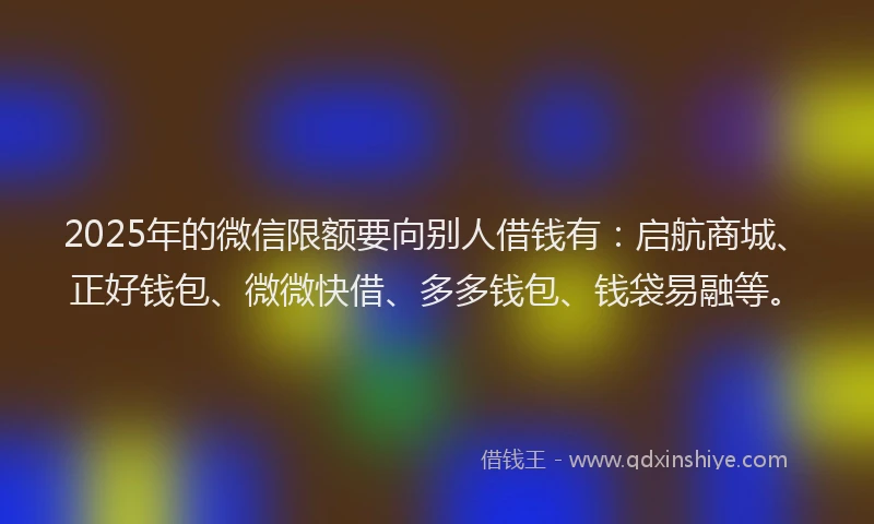 2025年的微信限额要向别人借钱有：启航商城、正好钱包、微微快借、多多钱包、钱袋易融等。