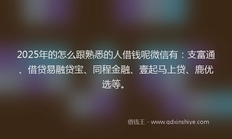 2025年的怎么跟熟悉的人借钱呢微信有:支富通、借贷易融贷宝、同程金融、壹起马上贷、鹿优选等。