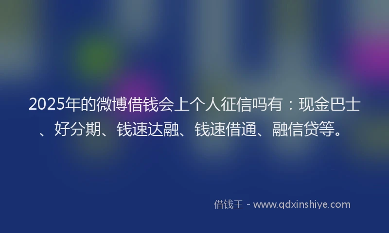 2025年的微博借钱会上个人征信吗有：现金巴士、好分期、钱速达融、钱速借通、融信贷等。