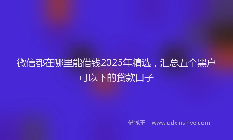 微信都在哪里能借钱2025年精选，汇总五个黑户可以下的贷款口子