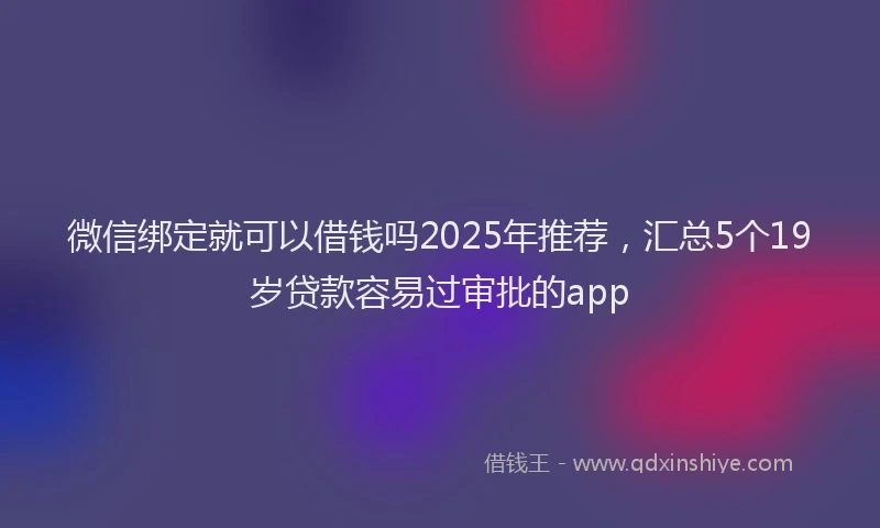 微信绑定就可以借钱吗2025年推荐，汇总5个19岁贷款容易过审批的app