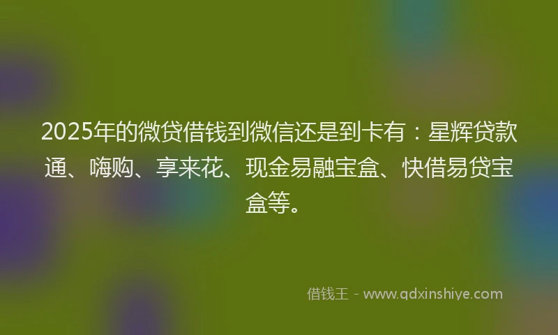 2025年的微贷借钱到微信还是到卡有：星辉贷款通、嗨购、享来花、现金易融宝盒、快借易贷宝盒等。