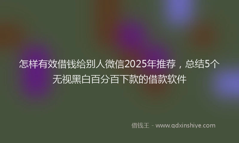 怎样有效借钱给别人微信2025年推荐，总结5个无视黑白百分百下款的借款软件