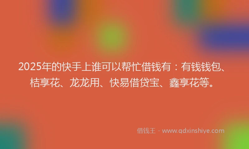 2025年的快手上谁可以帮忙借钱有：有钱钱包、桔享花、龙龙用、快易借贷宝、鑫享花等。