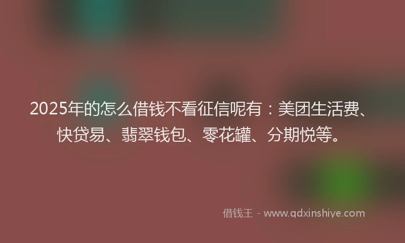 2025年的怎么借钱不看征信呢有：美团生活费、快贷易、翡翠钱包、零花罐、分期悦等。