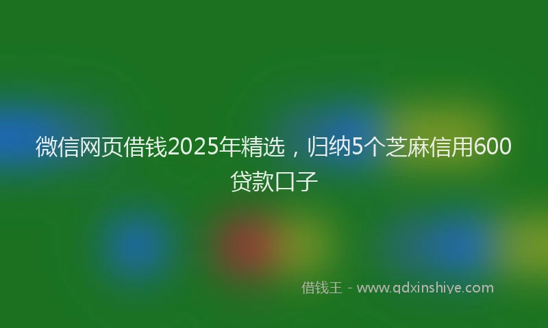 微信网页借钱2025年精选，归纳5个芝麻信用600贷款口子