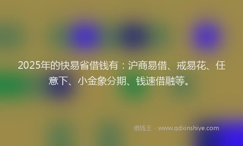 2025年的快易省借钱有：沪商易借、戒易花、任意下、小金象分期、钱速借融等。