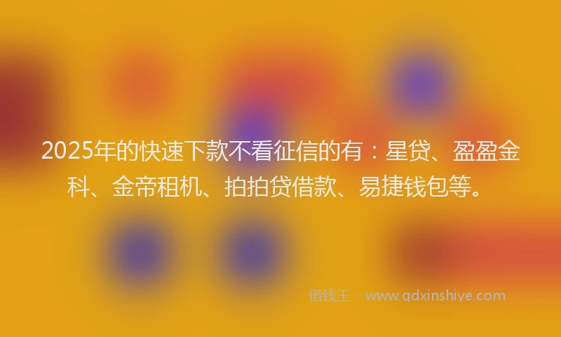 2025年的快速下款不看征信的有：星贷、盈盈金科、金帝租机、拍拍贷借款、易捷钱包等。