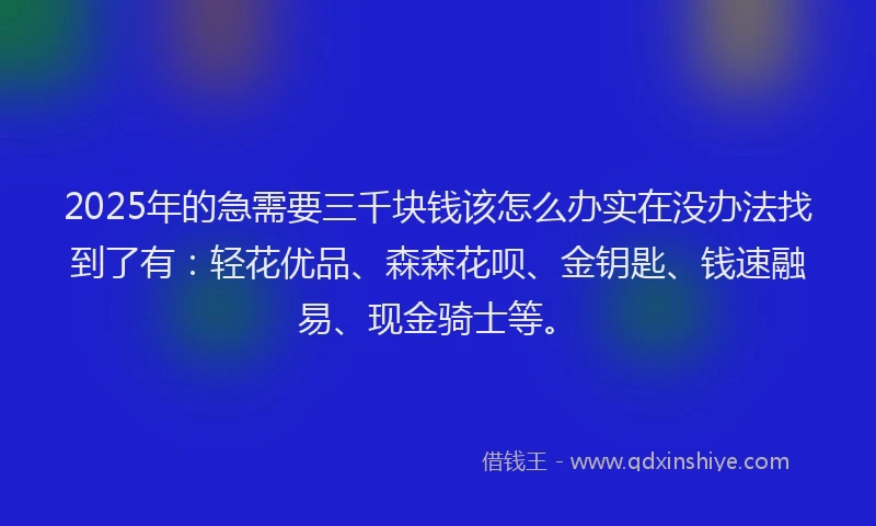 2025年的急需要三千块钱该怎么办实在没办法找到了有：轻花优品、森森花呗、金钥匙、钱速融易、现金骑士等。