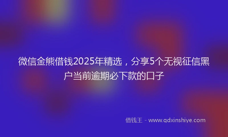 微信金熊借钱2025年精选，分享5个无视征信黑户当前逾期必下款的口子