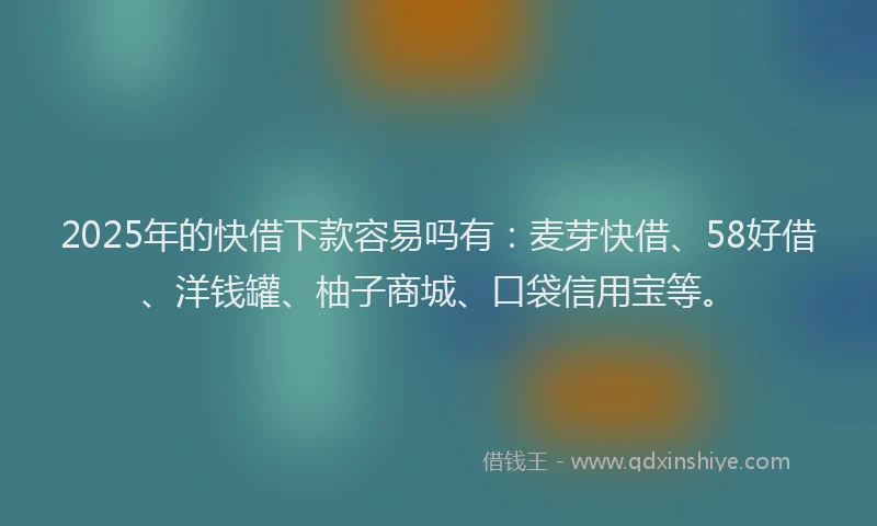 2025年的快借下款容易吗有：麦芽快借、58好借、洋钱罐、柚子商城、口袋信用宝等。