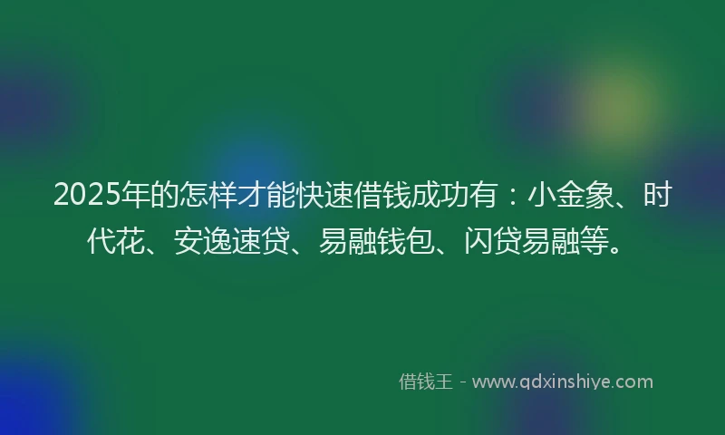 2025年的怎样才能快速借钱成功有：小金象、时代花、安逸速贷、易融钱包、闪贷易融等。