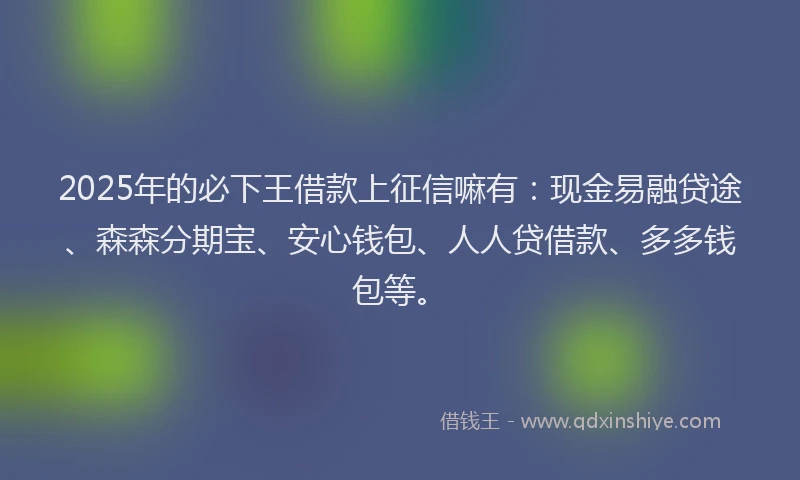 2025年的必下王借款上征信嘛有：现金易融贷途、森森分期宝、安心钱包、人人贷借款、多多钱包等。