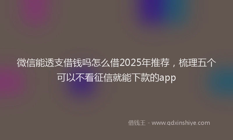 微信能透支借钱吗怎么借2025年推荐，梳理五个可以不看征信就能下款的app