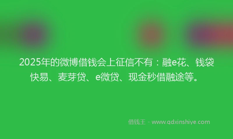 2025年的微博借钱会上征信不有：融e花、钱袋快易、麦芽贷、e微贷、现金秒借融途等。