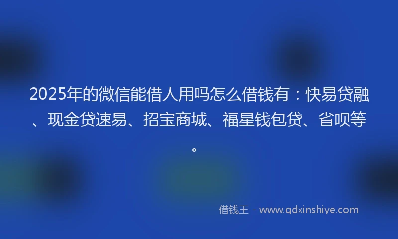 2025年的微信能借人用吗怎么借钱有：快易贷融、现金贷速易、招宝商城、福星钱包贷、省呗等。