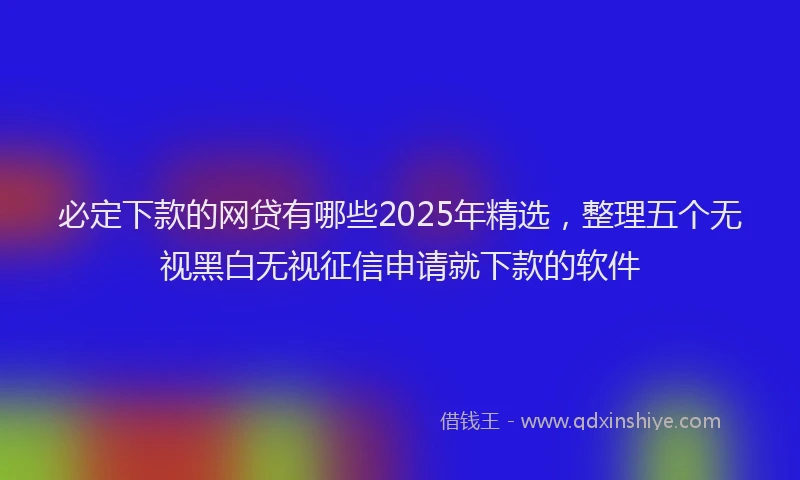 必定下款的网贷有哪些2025年精选，整理五个无视黑白无视征信申请就下款的软件