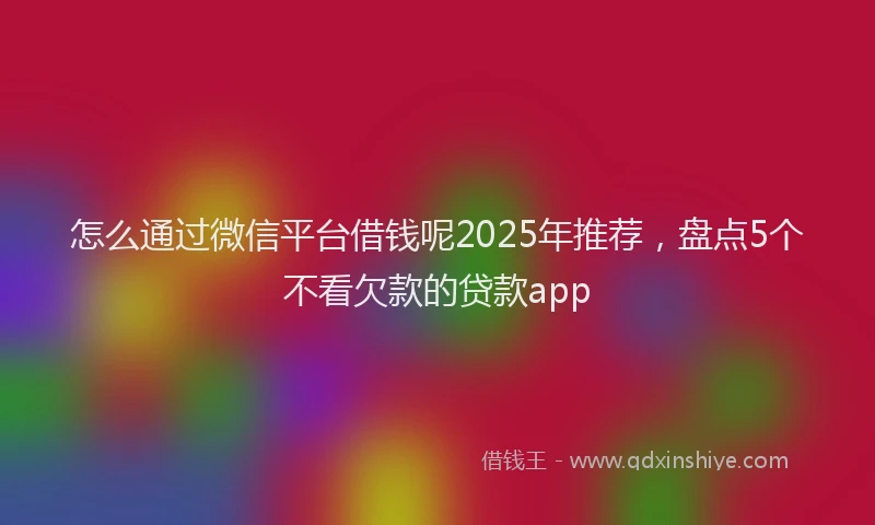 怎么通过微信平台借钱呢2025年推荐，盘点5个不看欠款的贷款app