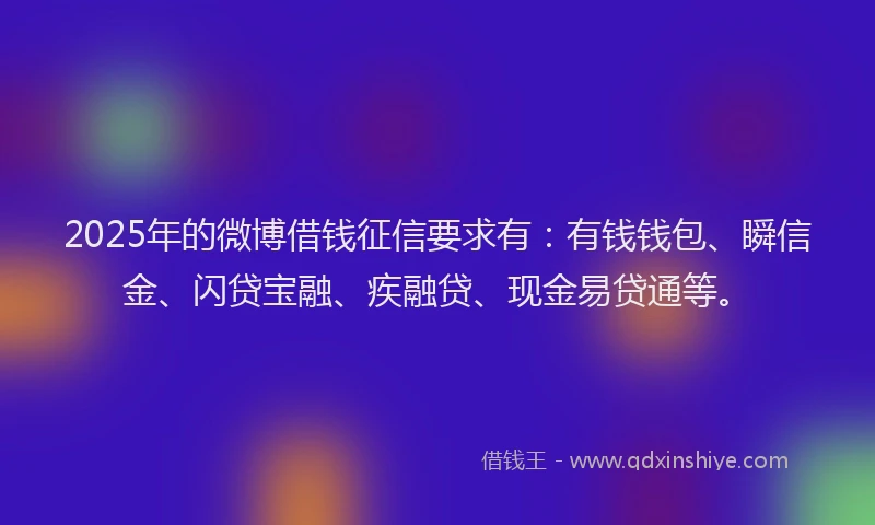 2025年的微博借钱征信要求有：有钱钱包、瞬信金、闪贷宝融、疾融贷、现金易贷通等。