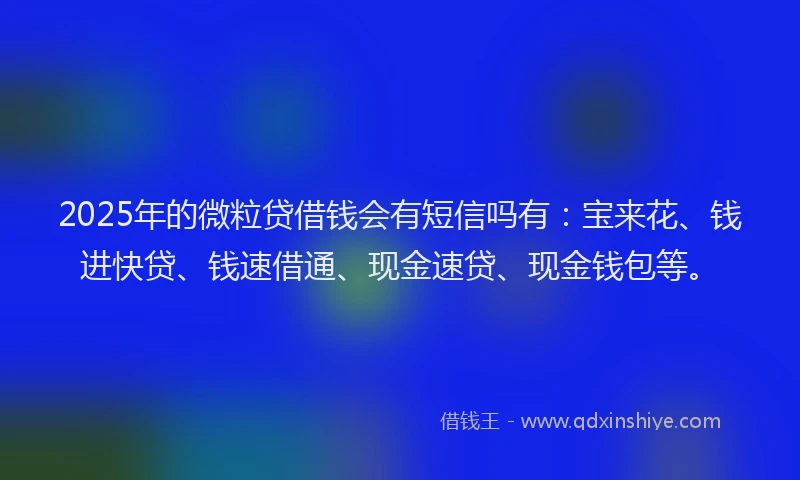 2025年的微粒贷借钱会有短信吗有：宝来花、钱进快贷、钱速借通、现金速贷、现金钱包等。