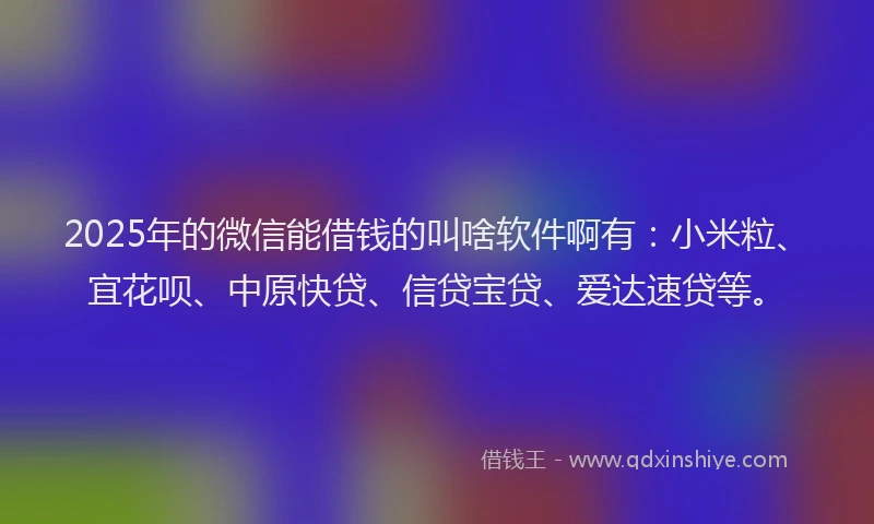 2025年的微信能借钱的叫啥软件啊有：小米粒、宜花呗、中原快贷、信贷宝贷、爱达速贷等。