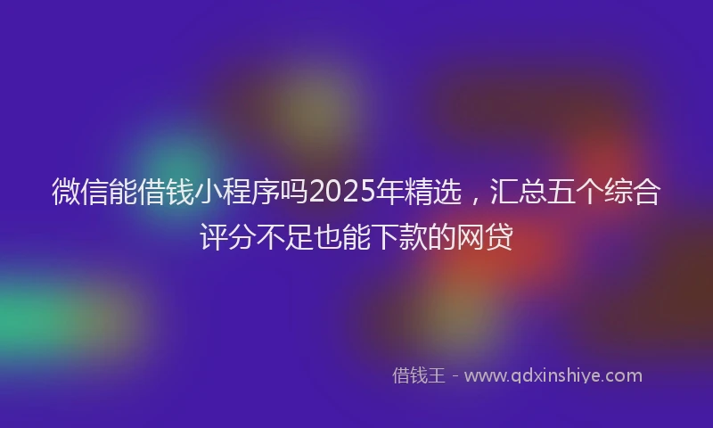 微信能借钱小程序吗2025年精选，汇总五个综合评分不足也能下款的网贷